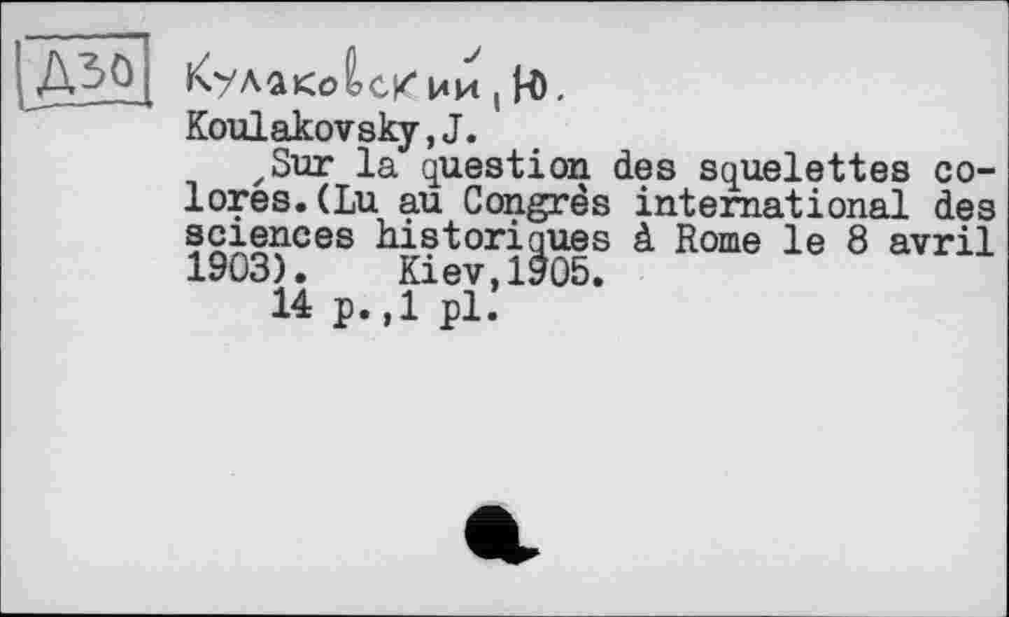 ﻿ÎA30
КулакДсКии ! H).
Koulakovsky,J.
zSur la question des squelettes colores. (Lu au Congrès international des sciences historiques à Rome le 8 avril 1903). Kiev,1905.
14 p.,1 pl.